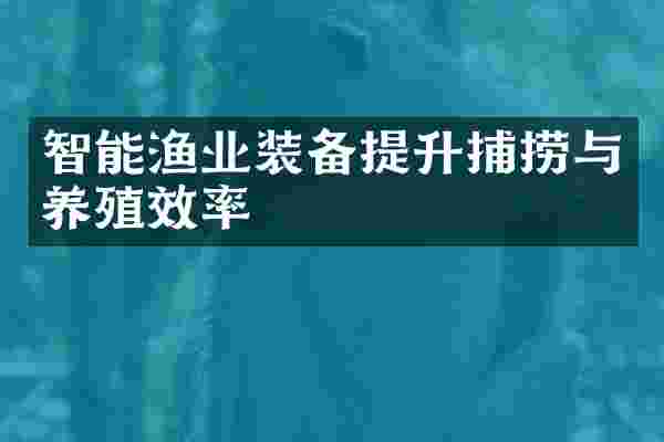 智能渔业装备提升捕捞与养殖效率
