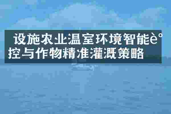  设施农业温室环境智能调控与作物精准灌溉策略